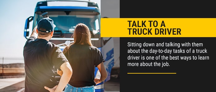 Talk to a Truck Driver. Sitting down and talking with them about the day-to-day tasks of a truck driver is one of the best ways to learn more about the job.